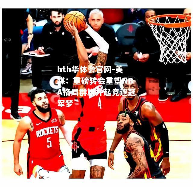 hth华体会官网-美媒：重磅转会重塑NBA格局群雄并起竞逐冠军梦