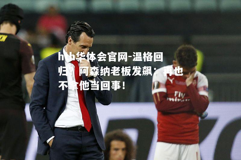 hth华体会官网-温格回归？阿森纳老板发飙：再也不拿他当回事！