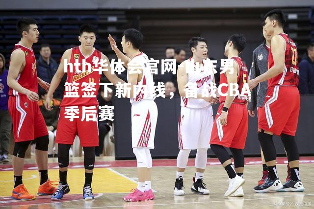 hth华体会官网-山东男篮签下新内线，备战CBA季后赛