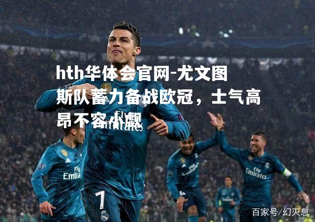 hth华体会官网-尤文图斯队蓄力备战欧冠，士气高昂不容小觑