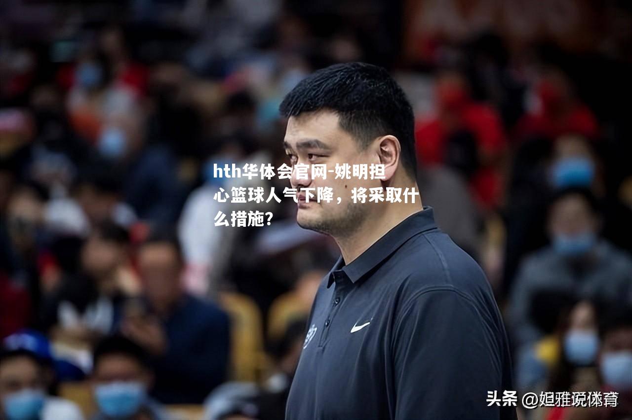 hth华体会官网-姚明担心篮球人气下降，将采取什么措施？