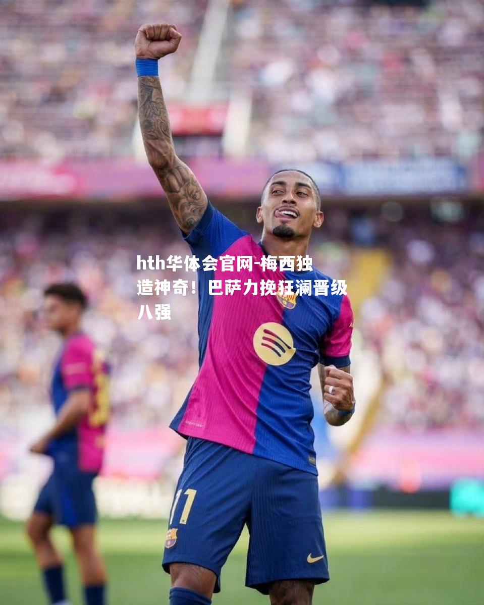 hth华体会官网-梅西独造神奇！巴萨力挽狂澜晋级八强