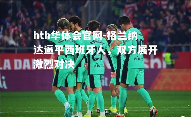hth华体会官网-格兰纳达逼平西班牙人，双方展开激烈对决