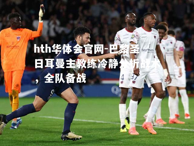 hth华体会官网-巴黎圣日耳曼主教练冷静分析战术，全队备战
