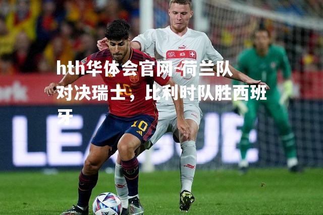 hth华体会官网-荷兰队对决瑞士，比利时队胜西班牙