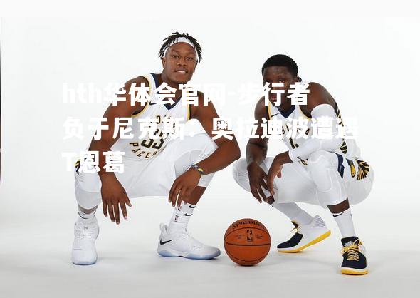 hth华体会官网-步行者负于尼克斯：奥拉迪波遭遇T恩葛