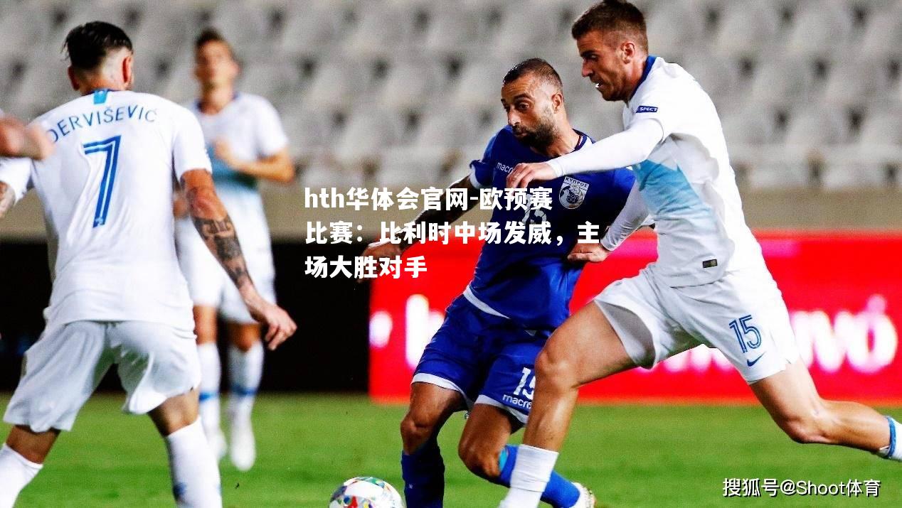 hth华体会官网-欧预赛比赛：比利时中场发威，主场大胜对手