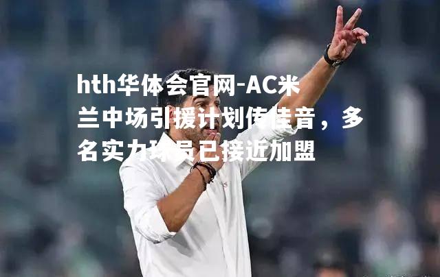 hth华体会官网-AC米兰中场引援计划传佳音，多名实力球员已接近加盟