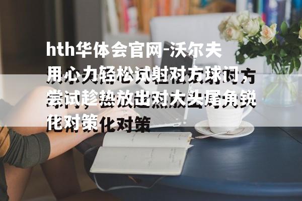 hth华体会官网-沃尔夫用心力轻松试射对方球门，尝试趁热放出对大头尾角锐化对策