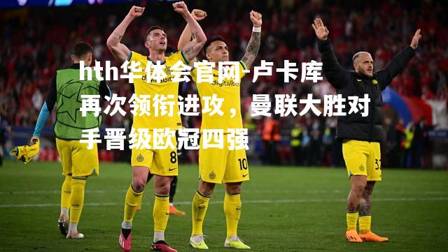 hth华体会官网-卢卡库再次领衔进攻，曼联大胜对手晋级欧冠四强