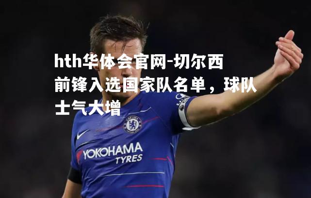 hth华体会官网-切尔西前锋入选国家队名单，球队士气大增
