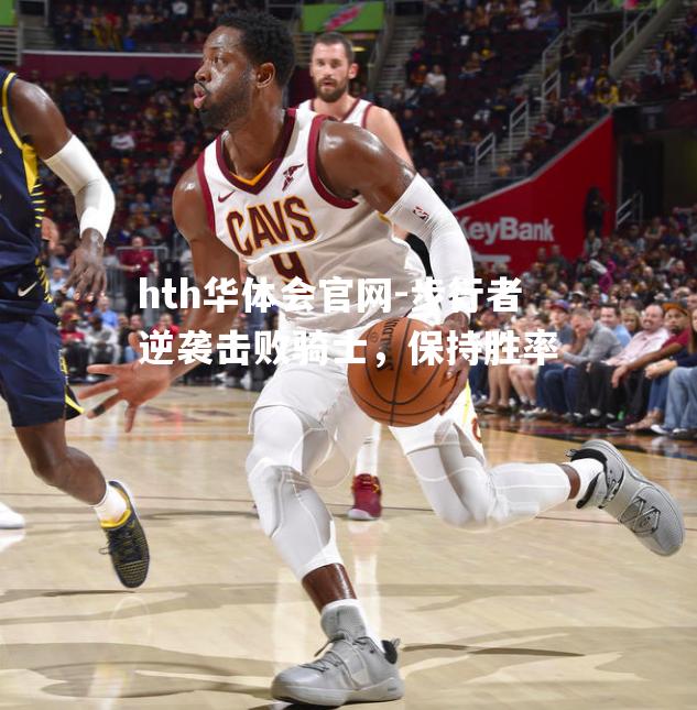 hth华体会官网-步行者逆袭击败骑士，保持胜率