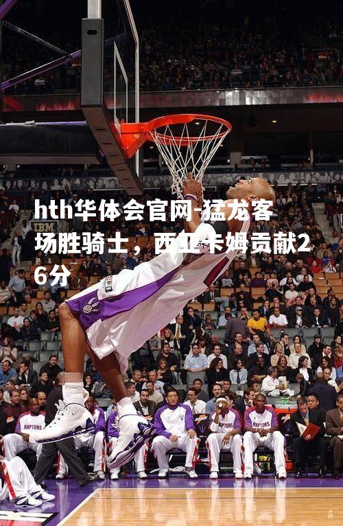 hth华体会官网-猛龙客场胜骑士，西亚卡姆贡献26分