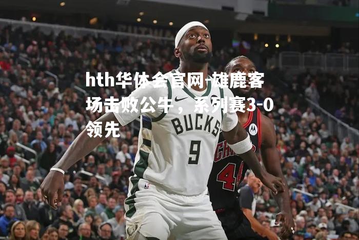 hth华体会官网-雄鹿客场击败公牛，系列赛3-0领先