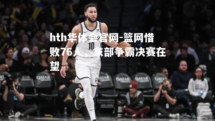 hth华体会官网-篮网惜败76人，东部争霸决赛在望