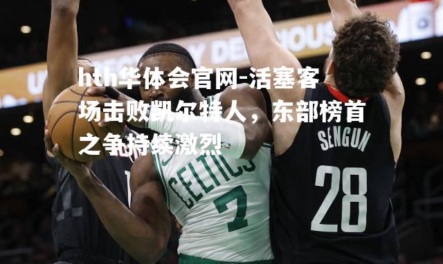 hth华体会官网-活塞客场击败凯尔特人，东部榜首之争持续激烈