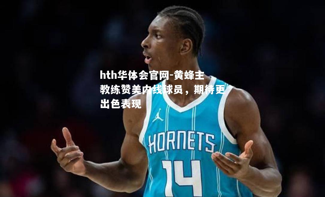 hth华体会官网-黄蜂主教练赞美内线球员，期待更出色表现