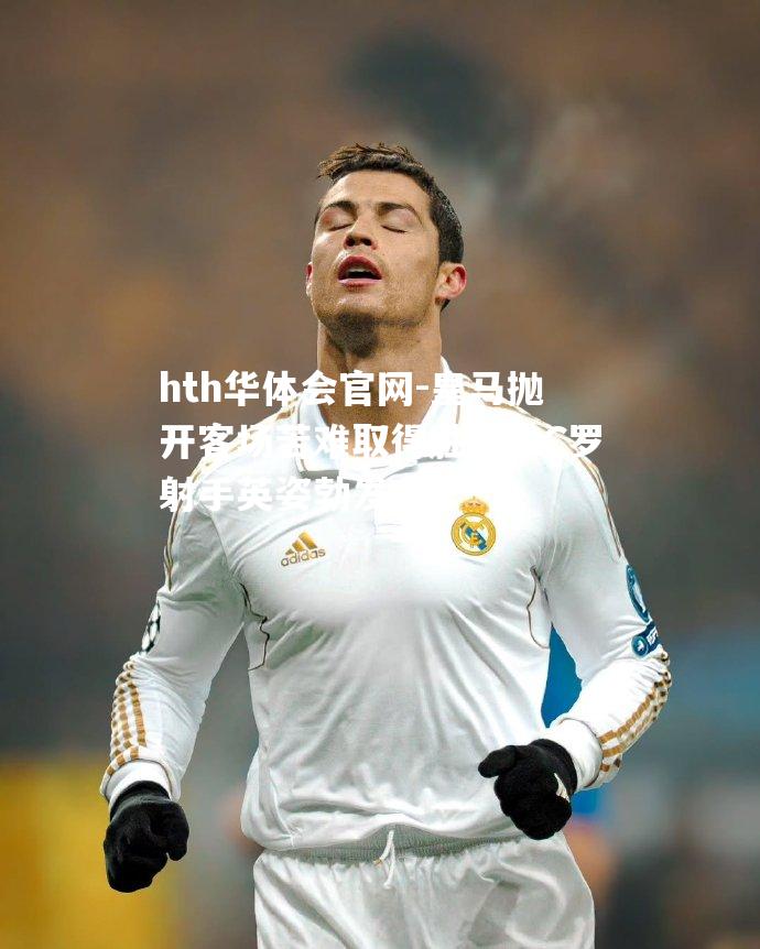 hth华体会官网-皇马抛开客场苦难取得胜利，C罗射手英姿勃发