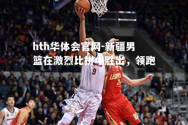 hth华体会官网-新疆男篮在激烈比拼中胜出，领跑